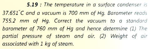 5.19 : The temperature in a surface condenser is
37.651°C and a vacuum is 700 mm of Hg. Barometer reads
755.2 mm of Hq. Correct the vacuum to a standard
barometer of 760 mm of Hg and hence determine (1) The
partial pressure of steam and air. (2) Weight of air
associated with 1 kg of steam.
