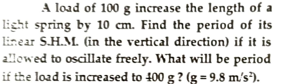 A load of 100 g increase the length of a
light spring by 10 cm. Find the period of its
linear S.H.M. (in the vertical direction) if it is
allowed to oscillate freely. What will be period
if the load is increased to 400 g ? (g = 9.8 m's³).
%3D
