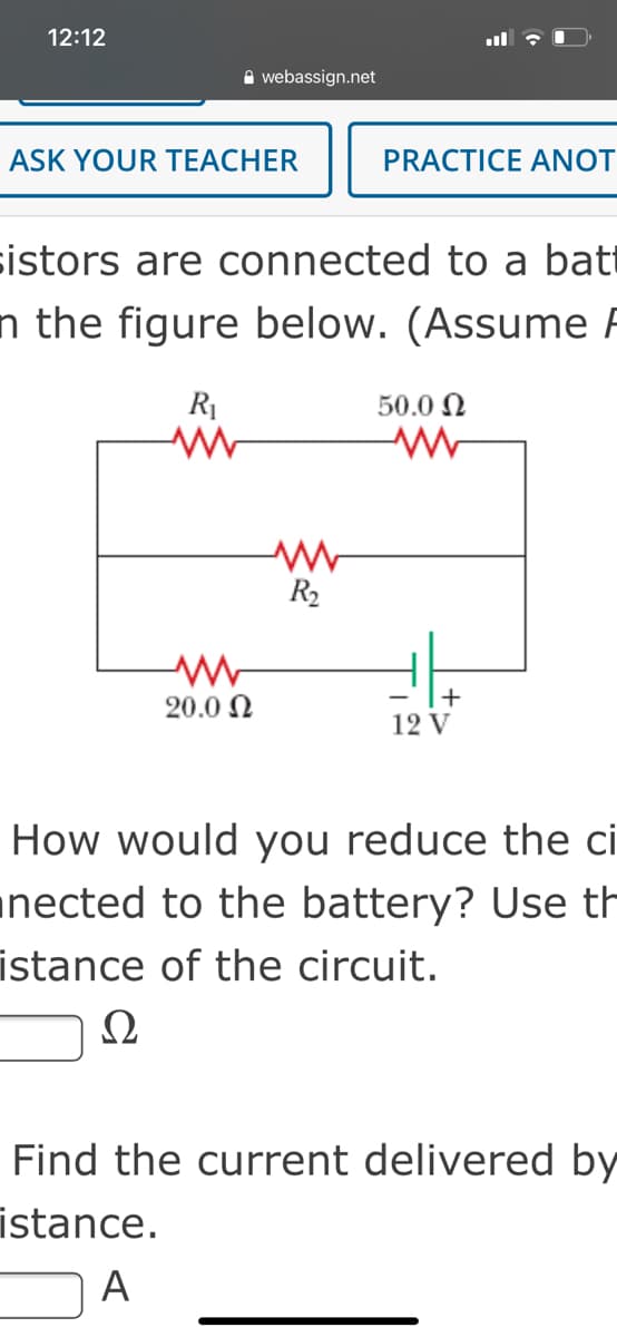12:12
A webassign.net
ASK YOUR TEACHER
PRACTICE ANOT
sistors are connected to a bat
n the figure below. (Assume F
R1
50.0 N
R2
20.0 N
12 V
How would you reduce the ci
unected to the battery? Use th
istance of the circuit.
Ω
Find the current delivered by
istance.
A

