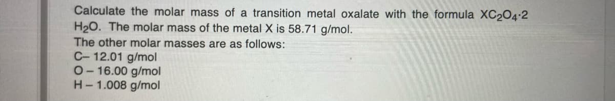 Calculate the molar mass of a transition metal oxalate with the formula XC204.2
H2O. The molar mass of the metal X is 58.71 g/mol.
The other molar masses are as follows:
C- 12.01 g/mol
O-16.00 g/mol
H-1.008 g/mol
