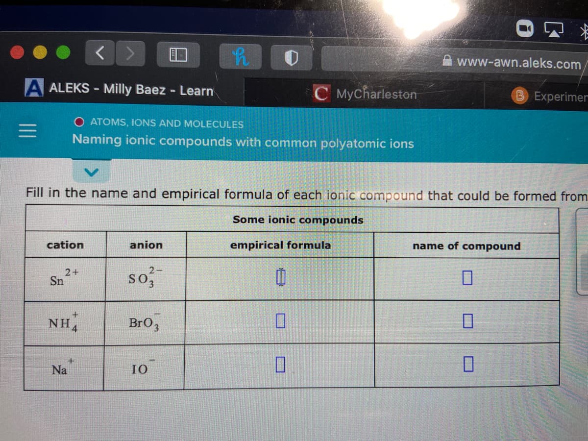 www-awn.aleks.com/
A ALEKS - Milly Baez - Learn
C Mycharleston
B Experimer
O ATOMS, IONS AND MOLECULES
Naming ionic compounds with common polyatomic ions
Fill in the name and empirical formula of each ionic compound that could be formed from
Some ionic compounds
cation
anion
empirical formula
name of compound
2+
Sn
so,
NH,
BrO3
Na
IO
