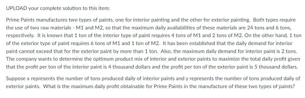 UPLOAD your complete solution to this item:
Prime Paints manufactures two types of paints, one for interior painting and the other for exterior painting. Both types require
the use of two raw materials - M1 and M2, so that the maximum daily availabilities of these materials are 24 tons and 6 tons,
respectively. It is known that 1 ton of the interior type of paint requires 4 tons of M1 and 2 tons of M2. On the other hand, 1 ton
of the exterior type of paint requires 6 tons of M1 and 1 ton of M2. It has been established that the daily demand for interior
paint cannot exceed that for the exterior paint by more than 1 ton. Also, the maximum daily demand for interior paint is 2 tons.
The company wants to determine the optimum product mix of interior and exterior paints to maximize the total daily profit given
that the profit per ton of the interior paint is 4 thousand dollars and the profit per ton of the exterior paint is 5 thousand dollars.
Suppose x represents the number of tons produced daily of interior paints and y represents the number of tons produced daily of
exterior paints. What is the maximum daily profit obtainable for Prime Paints in the manufacture of these two types of paints?
