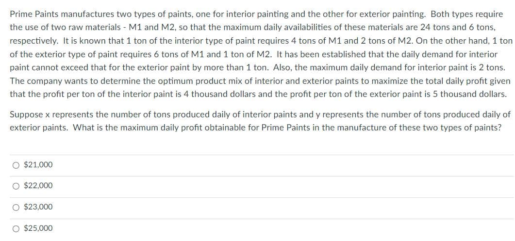 Prime Paints manufactures two types of paints, one for interior painting and the other for exterior painting. Both types require
the use of two raw materials - M1 and M2, so that the maximum daily availabilities of these materials are 24 tons and 6 tons,
respectively. It is known that 1 ton of the interior type of paint requires 4 tons of M1 and 2 tons of M2. On the other hand, 1 ton
of the exterior type of paint requires 6 tons of M1 and 1 ton of M2. It has been established that the daily demand for interior
paint cannot exceed that for the exterior paint by more than 1 ton. Also, the maximum daily demand for interior paint is 2 tons.
The company wants to determine the optimum product mix of interior and exterior paints to maximize the total daily profit given
that the profit per ton of the interior paint is 4 thousand dollars and the profit per ton of the exterior paint is 5 thousand dollars.
Suppose x represents the number of tons produced daily of interior paints and y represents the number of tons produced daily of
exterior paints. What is the maximum daily profit obtainable for Prime Paints in the manufacture of these two types of paints?
O $21,000
O $22,000
O $23,000
O $25,000
