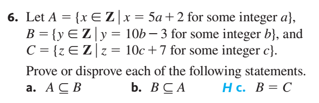 6. Let A = {x EZ|x= 5a+2 for some integer a},
B = {yEZ|y= 10b – 3 for some integer b}, and
10c +7 for some integer c}.
%3D
C = {z E Z|z= 10c+7 for some integer c}.
Prove or disprove each of the following statements.
b. ВСА
а. АС В
Нс. В %3D С
