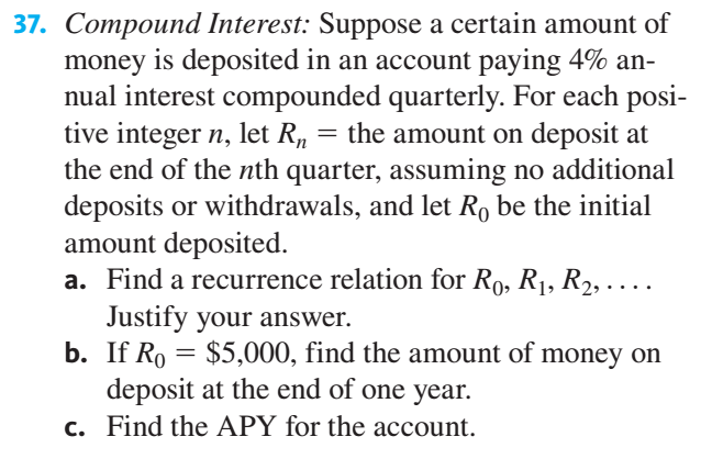 37. Compound Interest: Suppose a certain amount of
money is deposited in an account paying 4% an-
nual interest compounded quarterly. For each posi-
tive integer n, let R, = the amount on deposit at
the end of the nth quarter, assuming no additional
deposits or withdrawals, and let Ro be the initial
amount deposited.
a. Find a recurrence relation for Ro, R1, R2, .
Justify your answer.
b. If Ro = $5,000, find the amount of money on
deposit at the end of one year.
c. Find the APY for the account.
