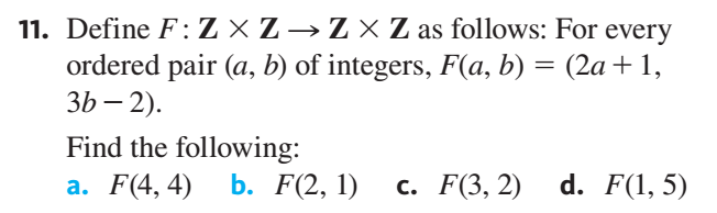 11. Define F:Z × Z → Z × Z as follows: For every
ordered pair (a, b) of integers, F(a, b) = (2a+1,
3b – 2).
%3D
Find the following:
b. F(2, 1)
а. F(4, 4)
с. F(3, 2)
d. F(1, 5)
