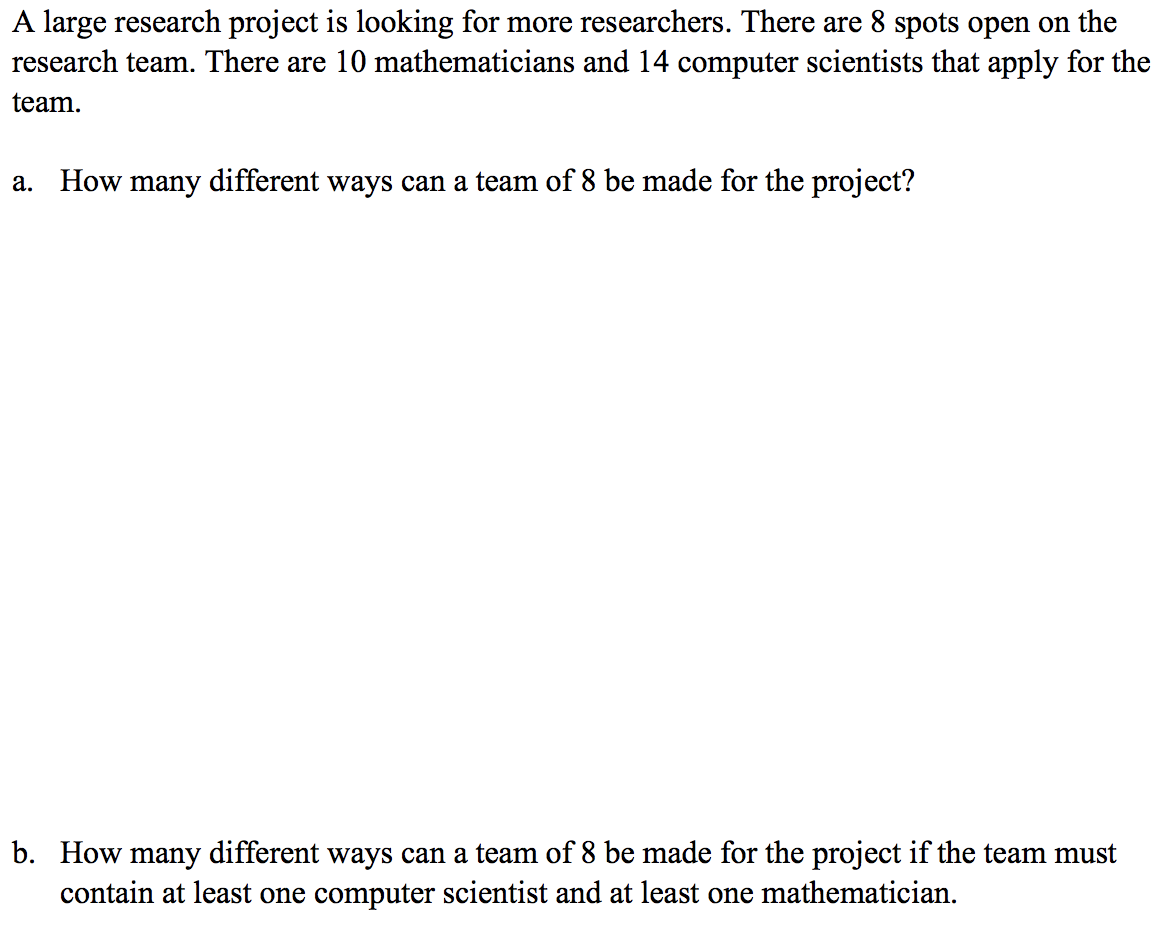 A large research project is looking for more researchers. There are 8 spots open on the
research team. There are 10 mathematicians and 14 computer scientists that apply for the
team.
a. How many different ways can a team of 8 be made for the project?
b. How many different ways can a team of 8 be made for the project if the team must
contain at least one computer scientist and at least one mathematician.
