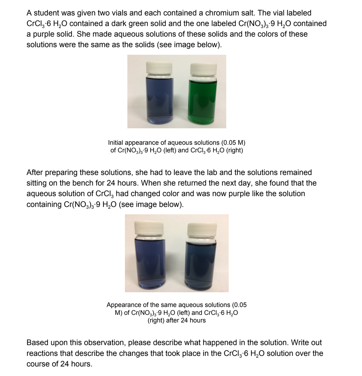 A student was given two vials and each contained a chromium salt. The vial labeled
CrCl,-6 H,0 contained a dark green solid and the one labeled Cr(NO,)3-9 H,0 contained
a purple solid. She made aqueous solutions of these solids and the colors of these
solutions were the same as the solids (see image below).
Initial appearance of aqueous solutions (0.05 M)
of Cr(NO3); 9 H,0O (left) and CrCl; 6 H,O (right)
After preparing these solutions, she had to leave the lab and the solutions remained
sitting on the bench for 24 hours. When she returned the next day, she found that the
aqueous solution of CrCl, had changed color and was now purple like the solution
containing Cr(NO3);'9 H,0 (see image below).
Appearance of the same aqueous solutions (0.05
M) of Cr(NO3); 9 H,O (left) and CrCl;'6 H,O
(right) after 24 hours
Based upon this observation, please describe what happened in the solution. Write out
reactions that describe the changes that took place in the CrCl3-6 H,O solution over the
course of 24 hours.
