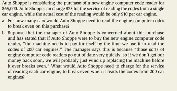 Auto Shoppe is considering the purchase of a new engine computer code reader for
$65,000. Auto Shoppe can charge $75 for the service of reading the codes from a single
car engine, while the actual cost of the reading would be only $10 per car engine.
a. For how many cars would Auto Shoppe need to read the engine computer codes
to break even on this purchase?
b. Suppose that the manager of Auto Shoppe is concerned about this purchase
and has stated that if Auto Shoppe were to buy the new engine computer code
reader, "the machine needs to pay for itself by the time we use it to read the
codes of 200 car engines." The manager says this is because "those sorts of
engine computer code readers go out of date very quickly, so if we don't get our
money back soon, we will probably just wind up replacing the machine before
it ever breaks even." What would Auto Shoppe need to charge for the service
of reading each car engine, to break even when it reads the codes from 200 car
engines?
