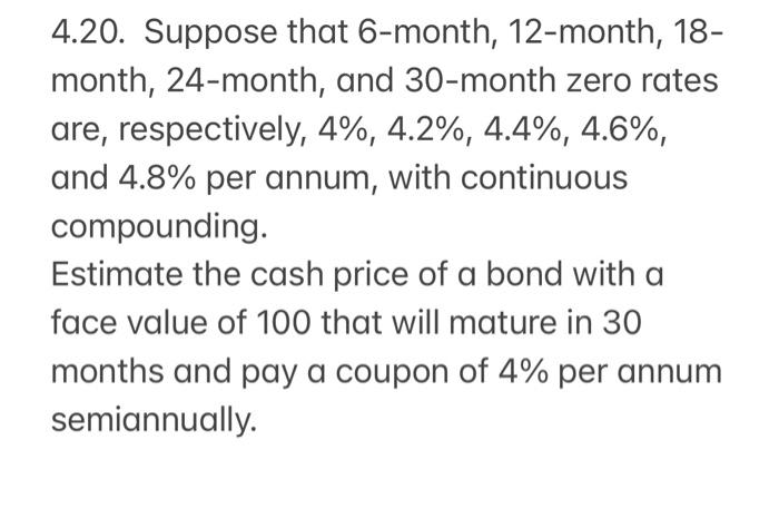 4.20. Suppose that 6-month, 12-month, 18-
month, 24-month, and 30-month zero rates
are, respectively, 4%, 4.2%, 4.4%, 4.6%,
and 4.8% per annum, with continuous
compounding.
Estimate the cash price of a bond with a
face value of 100 that will mature in 30
months and pay a coupon of 4% per annum
semiannually.