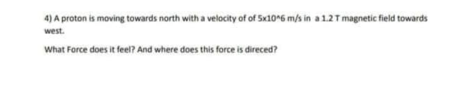 4) A proton is moving towards north with a velocity of of 5x10^6 m/s in a 1.2 T magnetic field towards
west.
What Force does it feel? And where does this force is direced?
