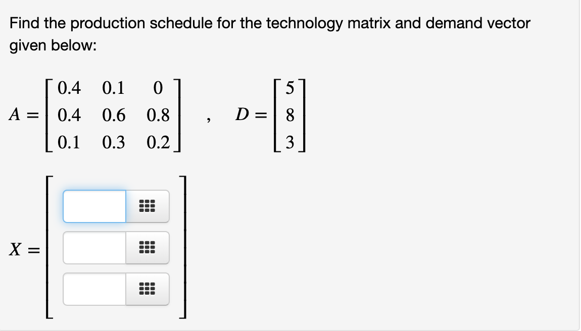 Find the production schedule for the technology matrix and demand vector
given below:
0.4
0.1
5
A =
0.4
0.6 0.8
D =| 8
0.1
0.3
0.2
X =
3.
