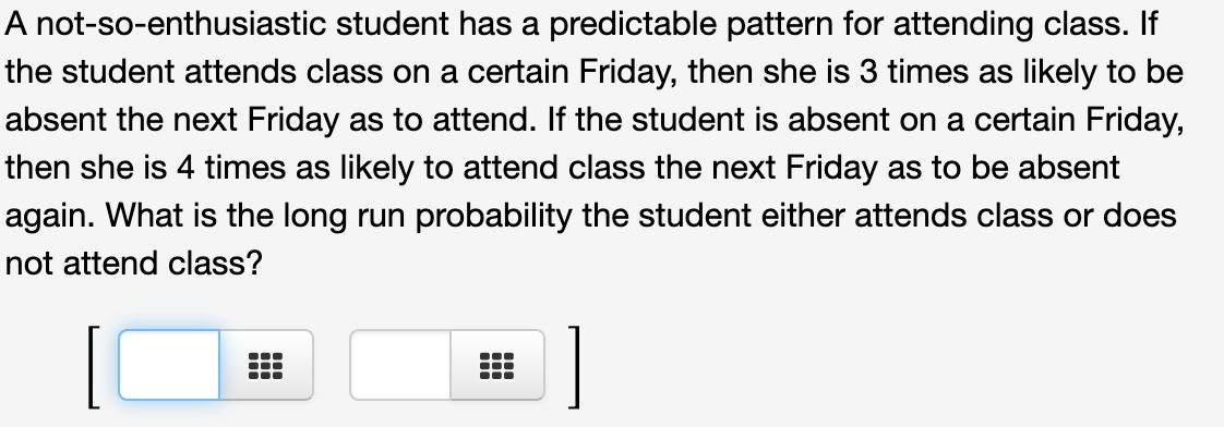 A not-so-enthusiastic student has a predictable pattern for attending class. If
the student attends class on a certain Friday, then she is 3 times as likely to be
absent the next Friday as to attend. If the student is absent on a certain Friday,
then she is 4 times as likely to attend class the next Friday as to be absent
again. What is the long run probability the student either attends class or does
not attend class?
