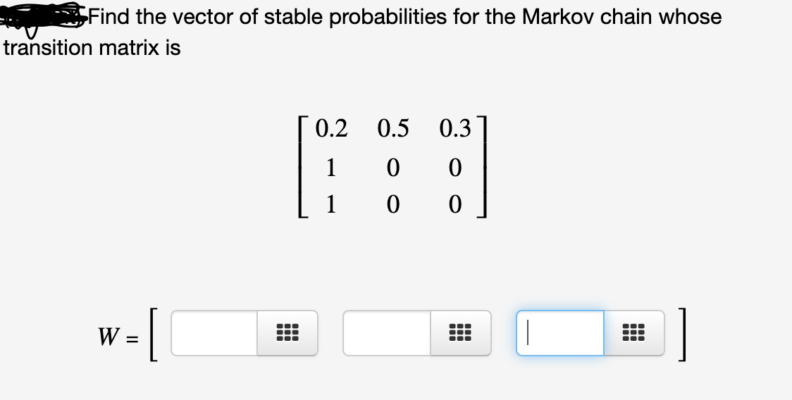 Find the vector of stable probabilities for the Markov chain whose
transition matrix is
0.2 0.5
0.3
1
W :
|
...
II
