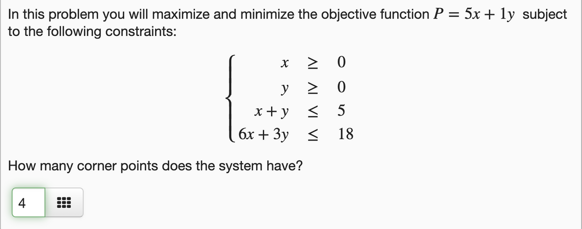 In this problem you will maximize and minimize the objective function P = 5x + ly subject
to the following constraints:
> 0
y
x+y
5
бх + Зу <
18
How many corner points does the system have?
4
