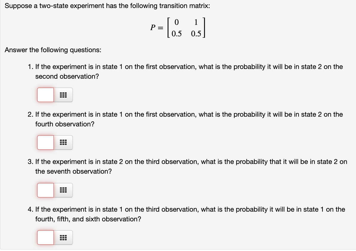 Suppose a two-state experiment has the following transition matrix:
1
P
0.5
0.5
Answer the following questions:
1. If the experiment is in state 1 on the first observation, what is the probability it will be in state 2 on the
second observation?
2. If the experiment is in state 1 on the first observation, what is the probability it will be in state 2 on the
fourth observation?
3. If the experiment is in state 2 on the third observation, what is the probability that it will be in state 2 on
the seventh observation?
4. If the experiment is in state 1 on the third observation, what is the probability it will be in state 1 on the
fourth, fifth, and sixth observation?
