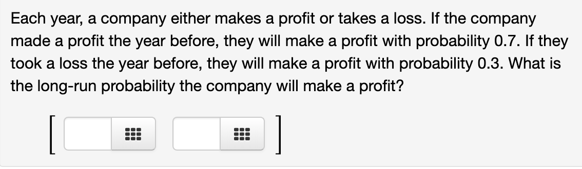 Each year, a company either makes a profit or takes a loss. If the company
made a profit the year before, they will make a profit with probability 0.7. If they
took a loss the year before, they will make a profit with probability 0.3. What is
the long-run probability the company will make a profit?
