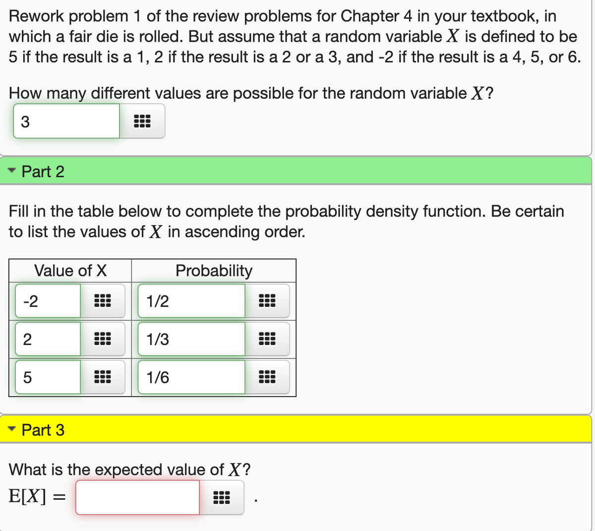 Rework problem 1 of the review problems for Chapter 4 in your textbook, in
which a fair die is rolled. But assume that a random variable X is defined to be
5 if the result is a 1, 2 if the result is a 2 or a 3, and -2 if the result is a 4, 5, or 6.
How many different values are possible for the random variable X?
3
Part 2
Fill in the table below to complete the probability density function. Be certain
to list the values of X in ascending order.
Value of X
Probability
-2
1/2
...
1/3
1/6
Part 3
What is the expected value of X?
E[X] =
2.
