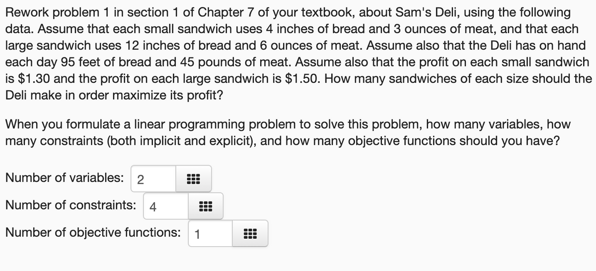 Rework problem 1 in section 1 of Chapter 7 of your textbook, about Sam's Deli, using the following
data. Assume that each small sandwich uses 4 inches of bread and 3 ounces of meat, and that each
large sandwich uses 12 inches of bread and 6 ounces of meat. Assume also that the Deli has on hand
each day 95 feet of bread and 45 pounds of meat. Assume also that the profit on each small sandwich
is $1.30 and the profit on each large sandwich is $1.50. How many sandwiches of each size should the
Deli make in order maximize its profit?
When you formulate a linear programming problem to solve this problem, how many variables, how
many constraints (both implicit and explicit), and how many objective functions should you have?
Number of variables: 2
Number of constraints: 4
...
Number of objective functions: 1
