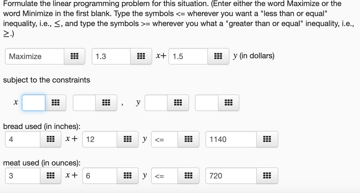 Formulate the linear programming problem for this situation. (Enter either the word Maximize or the
word Minimize in the first blank. Type the symbols <= wherever you want a "less than or equal"
inequality, i.e., <, and type the symbols >= wherever you what a "greater than or equal" inequality, i.e.,
>.)
Maximize
1.3
x+ 1.5
y (in dollars)
subject to the constraints
...
y
bread used (in inches):
4
x+
12
y
1140
meat used (in ounces):
3
x+ 6
y <=
720
