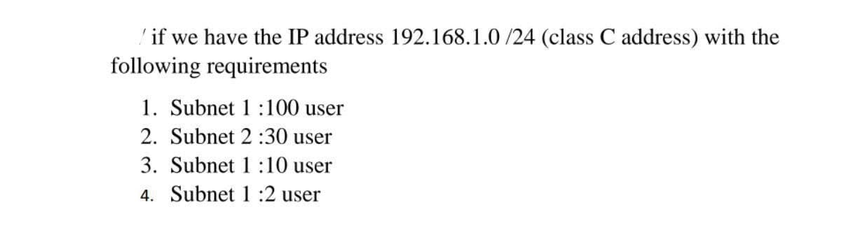 'if we have the IP address 192.168.1.0 /24 (class C address) with the
following requirements
1. Subnet 1:100 user
2. Subnet 2 :30 user
3. Subnet 1 :10 user
4. Subnet 1 :2 user
