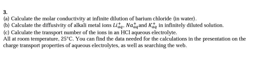 3.
(a) Calculate the molar conductivity at infinite dilution of barium chloride (in water).
(b) Calculate the diffusivity of alkali metal ions Lidg, Nadgand Kag in infinitely diluted solution.
(c) Calculate the transport number of the ions in an HCl aqueous electrolyte.
All at room temperature, 25°C. You can find the data needed for the calculations in the presentation on the
charge transport properties of aqueous electrolytes, as well as searching the web.
