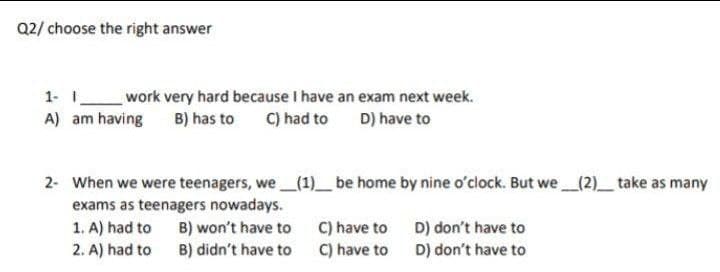 Q2/ choose the right answer
1- work very hard because I have an exam next week.
C) had to
A) am having
B) has to
D) have to
2- When we were teenagers, we _(1)_ be home by nine o'clock. But we_(2)_take as many
exams as teenagers nowadays.
1. A) had to
2. A) had to
B) won't have to C) have to
C) have to
D) don't have to
D) don't have to
B) didn't have to
