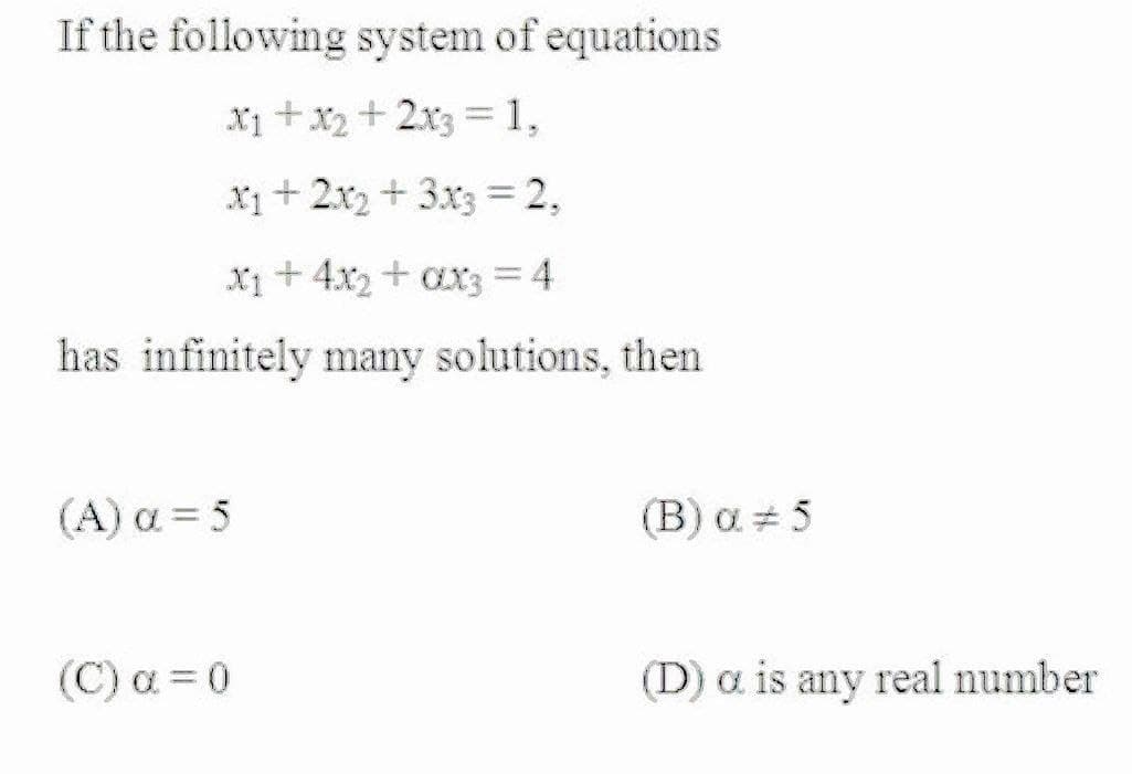 If the following system of equations
X1 + x2 + 2x3 =1,
x1+ 2x2 + 3x3 = 2,
X1+ 4x2 + ax3 = 4
has infinitely many solutions, then
( A) α 5
(B) a 5
(C) a = 0
(D) a is any real number

