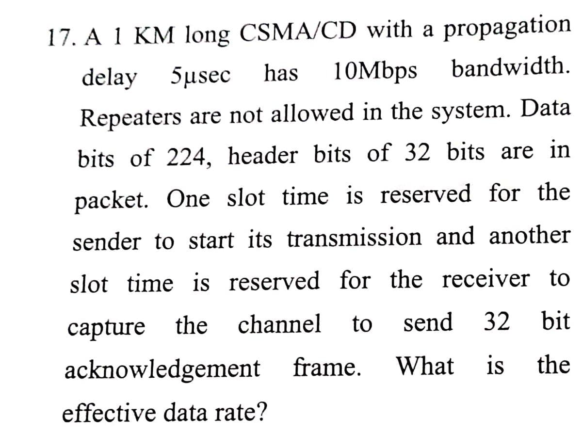 17. A 1 KM long CSMA/CD with a propagation
10Mbps
delay
5µsec
has
bandwidth.
Repeaters are not allowed in the system. Data
bits of 224, header bits of 32 bits are in
packet. One slot time is reserved for the
sender to start its transmission and another
slot time is reserved for the receiver to
сapture the
channel
to
send
32
bit
acknowledgement frame.
What
is
the
effective data rate?
