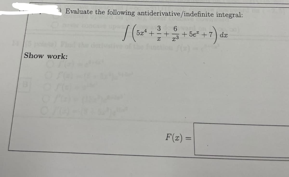 Show work:
B
Evaluate the following antiderivative/indefinite integral:
3 6
x3
O
/ (5
524+-+
X
+5e +7 dx
7) dz
F(x) =