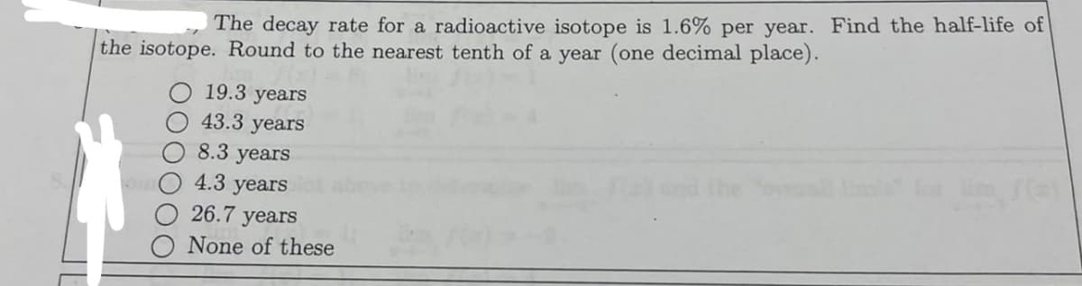 The decay rate for a radioactive isotope is 1.6% per year. Find the half-life of
the isotope. Round to the nearest tenth of a year (one decimal place).
19.3 years
43.3 years
8.3 years
InO 4.3 years
26.7 years
None of these