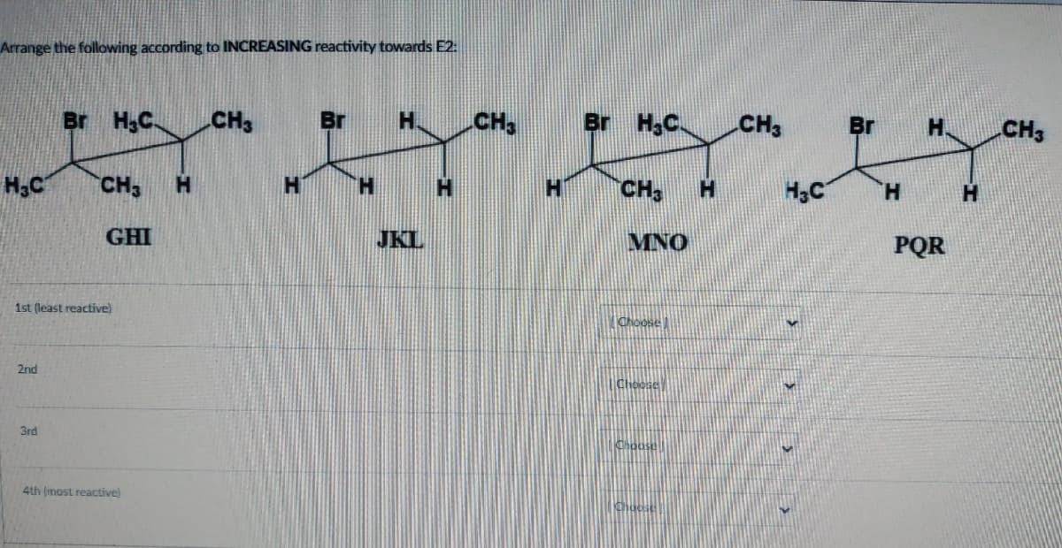 Arrange the following according to INCREASING reactivity towards E2:
H₂C
2nd
Br H₂C
3rd
CH3
1st (least reactive)
GHI
4th (most reactive)
H
CH3
H
Br H
H
JKL
CH3
H
Br H.C.
CH3
MNO
Choose
H
CH3
H3C
Br
H
H
PQR
H
CH3