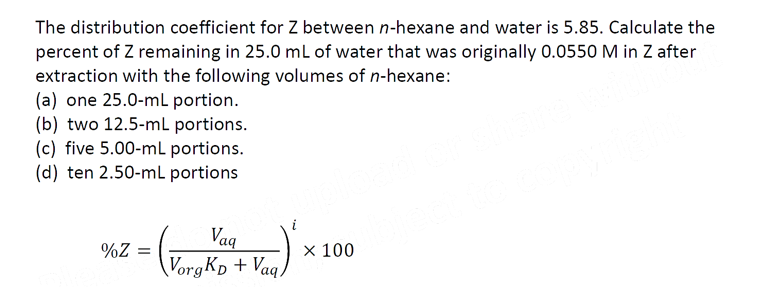 The distribution coefficient for Z between n-hexane and water is 5.85. Calculate the
percent of Z remaining in 25.0 mL of water that was originally 0.0550 M in Z after
extraction with the following volumes of n-hexane:
(a) one 25.0-mL portion.
(b) two 12.5-mL portions.
(c) five 5.00-mL portions.
(d) ten 2.50-mL portions
2 = ² x
%Z =
Vag
Vorg KD + Vaq,
x 100