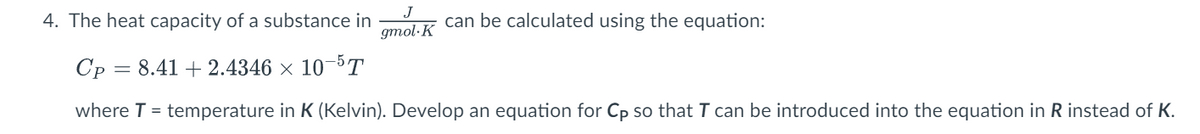 J
gmol-K
4. The heat capacity of a substance in
Cp: 8.41 +2.4346 × 10-5T
where T = temperature in K (Kelvin). Develop an equation for Cp so that I can be introduced into the equation in R instead of K.
can be calculated using the equation:
