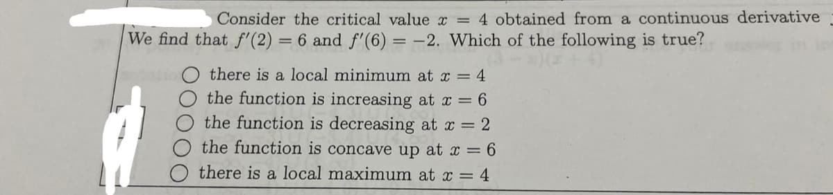 Consider the critical value x = 4 obtained from a continuous derivative
We find that f'(2) = 6 and f'(6) = -2. Which of the following is true?
there is a local minimum at x = 4
the function is increasing at x = 6
the function is decreasing at x = 2
O the function is concave up at x = 6
there is a local maximum at x = 4
dation