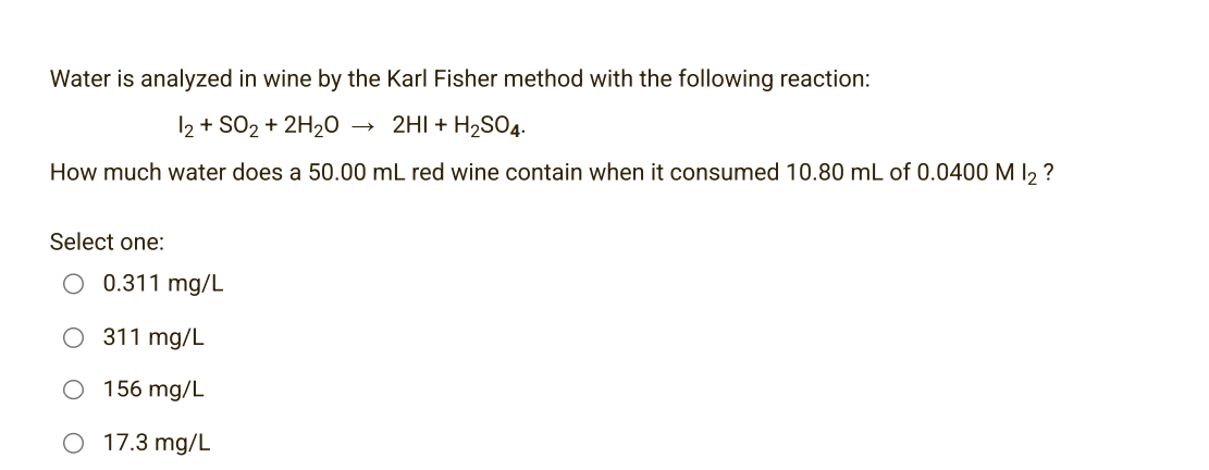 Water is analyzed in wine by the Karl Fisher method with the following reaction:
12 + SO2 + 2H₂0
2HI + H₂SO4.
How much water does a 50.00 mL red wine contain when it consumed 10.80 mL of 0.0400 M 1₂ ?
Select one:
0.311 mg/L
311 mg/L
156 mg/L
17.3 mg/L
