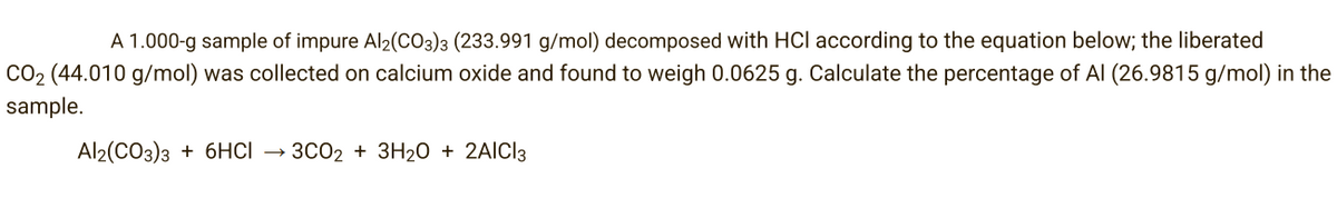 A 1.000-g sample of impure Al2(CO3)3 (233.991 g/mol) decomposed with HCI according to the equation below; the liberated
CO₂ (44.010 g/mol) was collected on calcium oxide and found to weigh 0.0625 g. Calculate the percentage of Al (26.9815 g/mol) in the
sample.
Al2(CO3)3 + 6HCI 3CO2 + 3H₂O + 2AlCl3