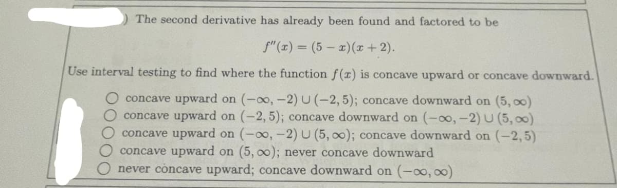 The second derivative has already been found and factored to be
f"(x) = (5x)(x+2).
Use interval testing to find where the function f(x) is concave upward or concave downward.
concave upward on (-∞, -2) U (-2,5); concave downward on (5,00)
concave upward on (-2,5); concave downward on (-∞, -2) U (5,00)
concave upward on (-∞, -2) U (5, 0); concave downward on (-2,5)
concave upward on (5,00); never concave downward
never concave upward; concave downward on (-∞0,00)
