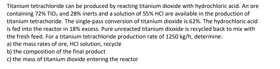 Titanium tetrachloride can be produced by reacting titanium dioxide with hydrochloric acid. An ore
containing 72% TiO₂ and 28% inerts and a solution of 55% HCI are available in the production of
titanium tetrachoride. The single-pass conversion of titanium dioxide is 62%. The hydrochloric acid
is fed into the reactor in 18% excess. Pure unreacted titanium dioxide is recycled back to mix with
the fresh feed. For a titanium tetrachloride production rate of 1250 kg/h, determine:
a) the mass rates of ore, HCI solution, recycle
b) the composition of the final product
c) the mass of titanium dioxide entering the reactor