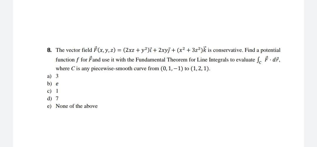 8. The vector field F(x, y, z) = (2xz + y²)i + 2xyj + (x² + 3z²)k is conservative. Find a potential
function f for Fand use it with the Fundamental Theorem for Line Integrals to evaluate f F dř,
where C is any piecewise-smooth curve from (0, 1,-1) to (1, 2, 1).
a) 3
b) e
c) 1
d) 7
e) None of the above