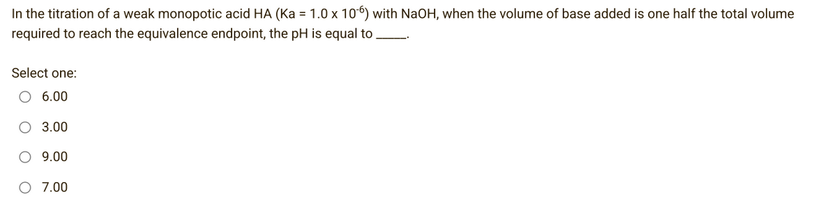 In the titration of a weak monopotic acid HA (Ka = 1.0 x 106) with NaOH, when the volume of base added is one half the total volume
required to reach the equivalence endpoint, the pH is equal to
Select one:
6.00
3.00
9.00
7.00