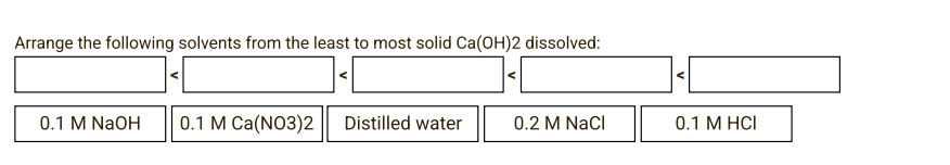 Arrange the following solvents from the least to most solid Ca(OH)2 dissolved:
0.1 M NaOH
0.1 M Ca(NO3)2
Distilled water
0.2 M NaCl
0.1 M HCI