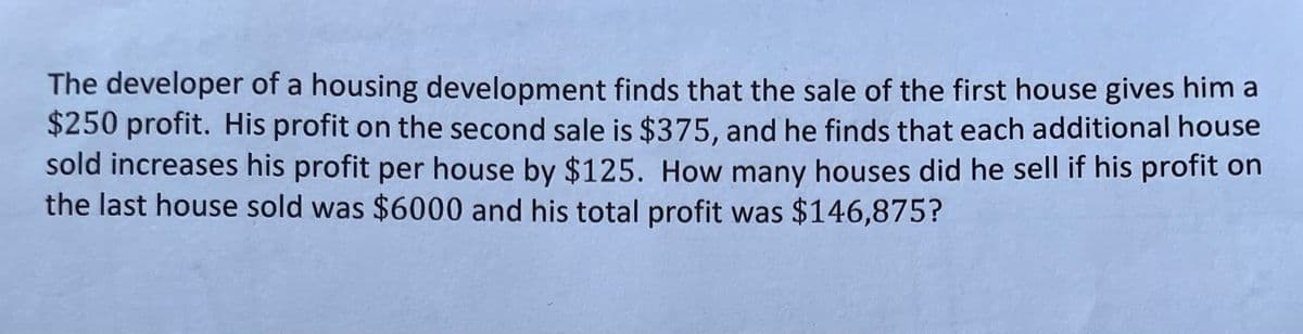 The developer of a housing development finds that the sale of the first house gives him a
$250 profit. His profit on the second sale is $375, and he finds that each additional house
sold increases his profit per house by $125. How many houses did he sell if his profit on
the last house sold was $6000 and his total profit was $146,875?

