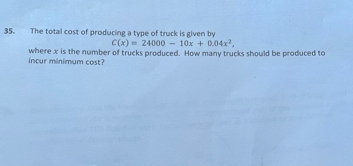 35.
The total cost of producing a type of truck is given by
C (x) = 24000 – 10x + 0.04x2,
-
where x is the number of trucks produced. How many trucks should be produced to
incur minimum cost?
