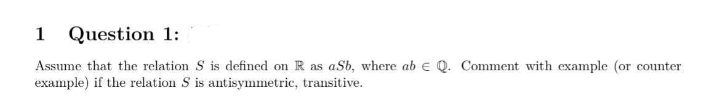 1 Question 1:
Assume that the relation S is defined on R as aSb, where ab e Q. Comment with example (or counter
example) if the relation S is antisymmetric, transitive.
