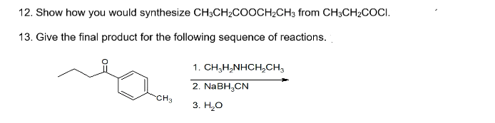 12. Show how you would synthesize CH3CH2COOCH2CH3 from CH3CH2COCI.
13. Give the final product for the following sequence of reactions.
1. CH,H,NHCHCH3
2. NABH,CN
CH3
3. Н.О
