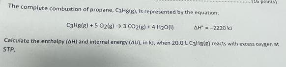 (16 points)
The complete combustion of propane, C3H8(g), is represented by the equation:
C3H8(g) + 5 02(8) → 3 CO2(8) + 4 H20(1)
AH = -2220 k
Calculate the enthalpy (AH) and internal energy (AU), in kl, when 20.0L C3H8(g) reacts with excess oxygen at
STP.
