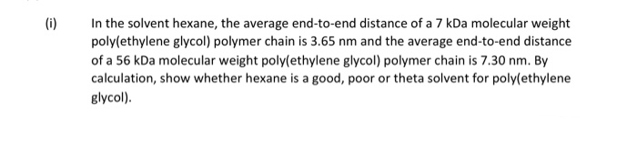In the solvent hexane, the average end-to-end distance of a 7 kDa molecular weight
poly(ethylene glycol) polymer chain is 3.65 nm and the average end-to-end distance
of a 56 kDa molecular weight poly(ethylene glycol) polymer chain is 7.30 nm. By
calculation, show whether hexane is a good, poor or theta solvent for poly(ethylene
(i)
glycol).
