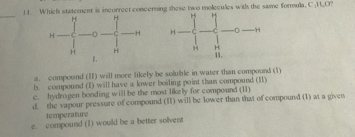 Which statement is incorrect concerning these two molecules with the same formula, C,H,O?
H.
1.
H.
H C
-C
H C -
-C
H.
H.
H.
1.
II.
a. compound (II) will more likely be soluble in water than compound (1)
b. compound (I) will have a lower boiling point than compound (II)
c. hydrogen bonding will be the most like ly for compound (II)
d. the vapour pressure of compound (II) will be lower than that of compound (I) at a given
temperature
e. compound (I) would be a better solvent
