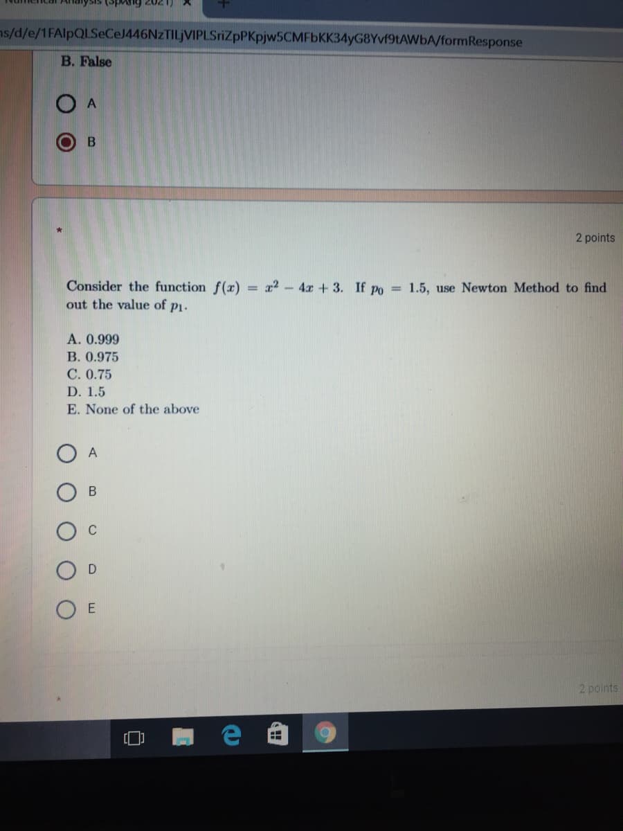 (spAng 2021)
ns/d/e/1FAlpQLSeCeJ446NzTILjVIPLSriZpPKpjw5CMFbKK34yG8Yvf9tAWbA/formResponse
B. False
2 points
Consider the function f()
out the value of p1.
= r2 - 4x + 3. If po = 1.5, use Newton Method to find
A. 0.999
B. 0.975
C. 0.75
D. 1.5
E. None of the above
A
2 points
%3D
